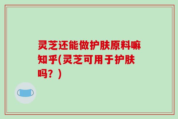 灵芝还能做护肤原料嘛知乎(灵芝可用于护肤吗?)
