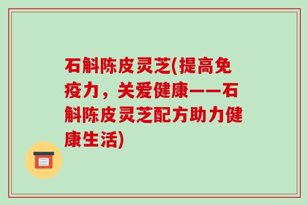 石斛陈皮灵芝(提高免疫力,关爱健康——石斛陈皮灵芝配方助力健康生活)