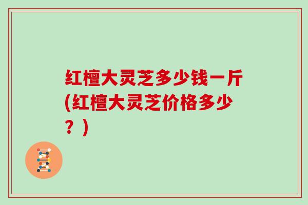 红檀大灵芝多少钱一斤(红檀大灵芝价格多少?)