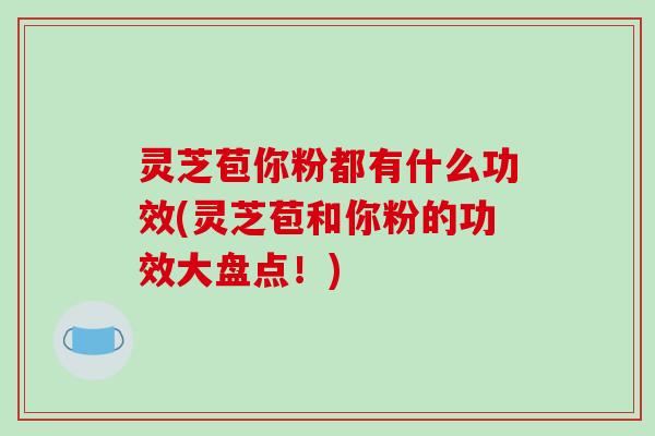 灵芝苞你粉都有什么功效(灵芝苞和你粉的功效大盘点!)