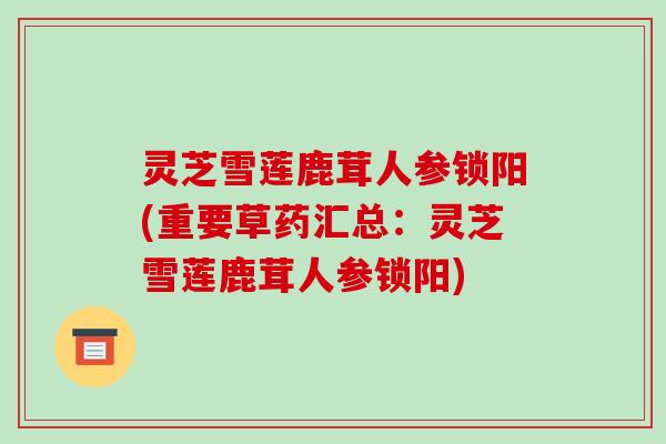 灵芝雪莲鹿茸人参锁阳(重要草药汇总:灵芝雪莲鹿茸人参锁阳)
