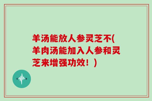 羊汤能放人参灵芝不(羊肉汤能加入人参和灵芝来增强功效！)