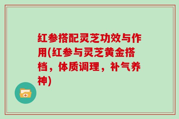 红参搭配灵芝功效与作用(红参与灵芝黄金搭档，体质调理，补气养神)
