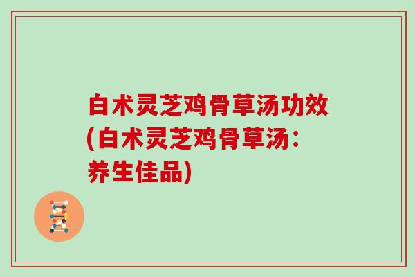 白术灵芝鸡骨草汤功效(白术灵芝鸡骨草汤:养生佳品)