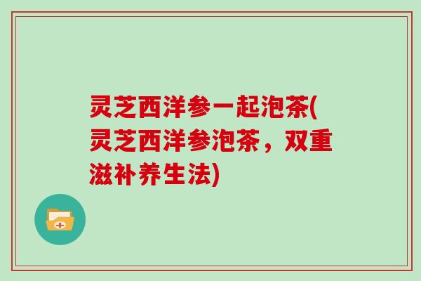 灵芝西洋参一起泡茶(灵芝西洋参泡茶，双重滋补养生法)