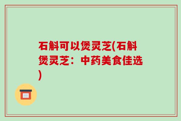石斛可以煲灵芝(石斛煲灵芝：中药美食佳选)