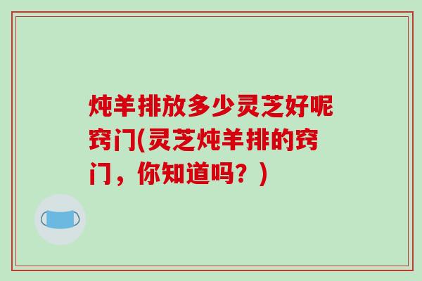 炖羊排放多少灵芝好呢窍门(灵芝炖羊排的窍门，你知道吗？)