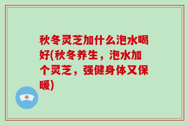 秋冬灵芝加什么泡水喝好(秋冬养生，泡水加个灵芝，强健身体又保暖)