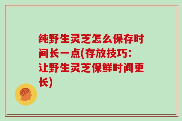 纯野生灵芝怎么保存时间长一点(存放技巧:让野生灵芝保鲜时间更长)
