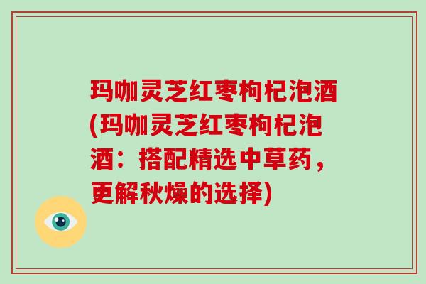 玛咖灵芝红枣枸杞泡酒(玛咖灵芝红枣枸杞泡酒:搭配精选中草药,更解秋燥的选择)