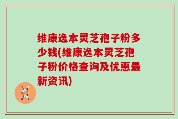 维康逸本灵芝孢子粉多少钱(维康逸本灵芝孢子粉价格查询及优惠最新资讯)