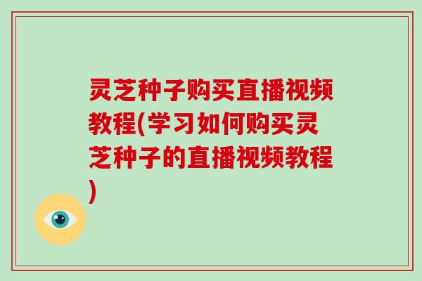 灵芝种子购买直播视频教程(学习如何购买灵芝种子的直播视频教程)