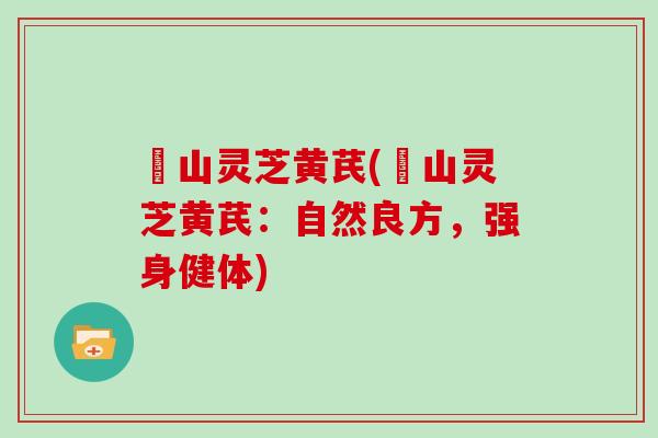 矷山灵芝黄芪(矷山灵芝黄芪：自然良方，强身健体)