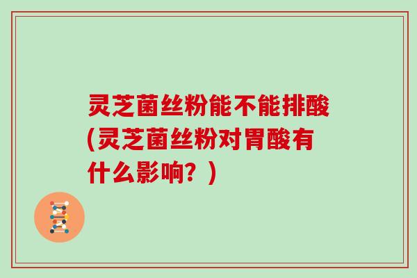 灵芝菌丝粉能不能排酸(灵芝菌丝粉对胃酸有什么影响?)