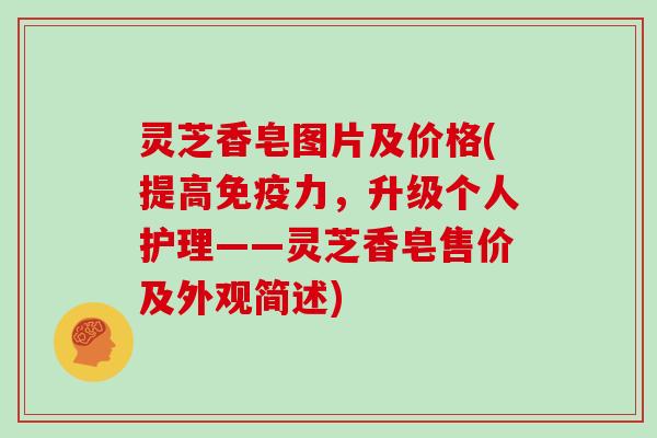 灵芝香皂图片及价格(提高免疫力，升级个人护理——灵芝香皂售价及外观简述)