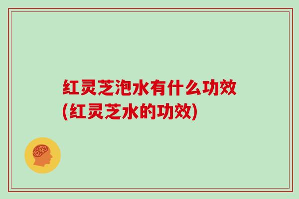 红灵芝泡水有什么功效(红灵芝水的功效)
