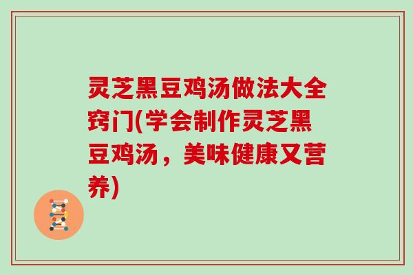 灵芝黑豆鸡汤做法大全窍门(学会制作灵芝黑豆鸡汤,美味健康又营养)