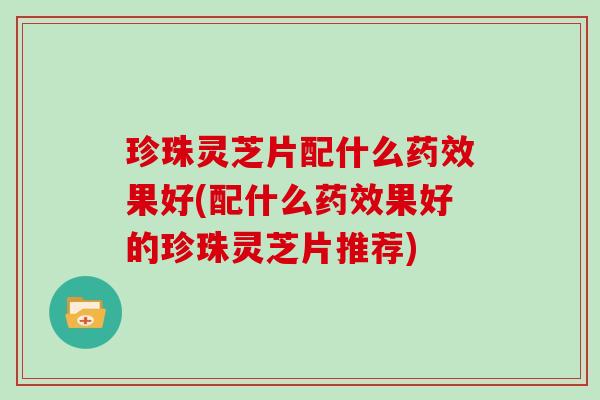 珍珠灵芝片配什么药效果好(配什么药效果好的珍珠灵芝片推荐)