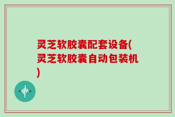 灵芝软胶囊配套设备(灵芝软胶囊自动包装机)