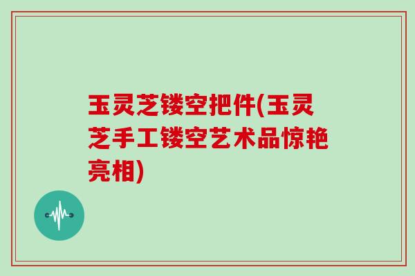 玉灵芝镂空把件(玉灵芝手工镂空艺术品惊艳亮相)