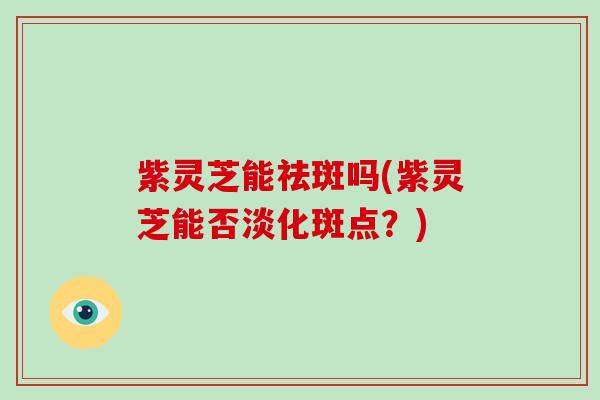 紫灵芝能祛斑吗(紫灵芝能否淡化斑点?)