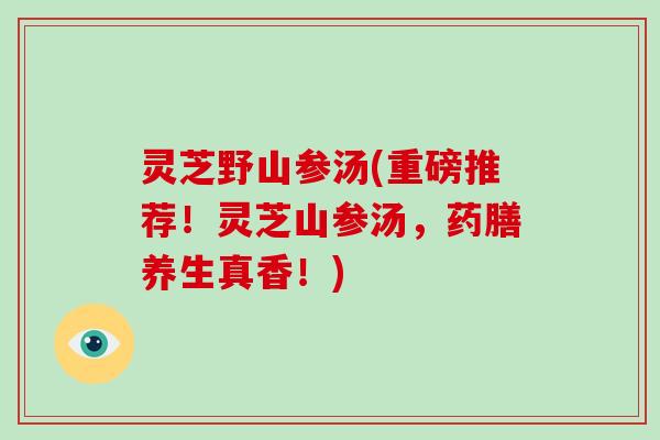 灵芝野山参汤(重磅推荐!灵芝山参汤,药膳养生真香!)