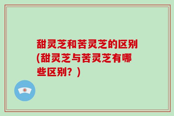 甜灵芝和苦灵芝的区别(甜灵芝与苦灵芝有哪些区别?)