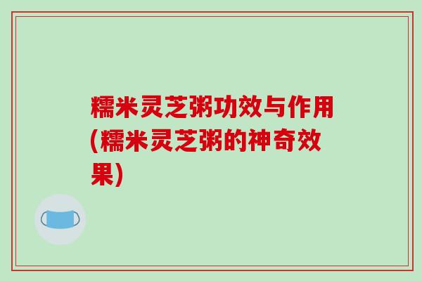 糯米灵芝粥功效与作用(糯米灵芝粥的神奇效果)