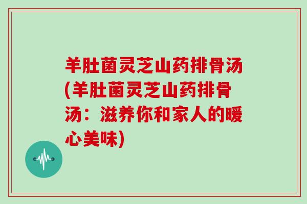 羊肚菌灵芝山药排骨汤(羊肚菌灵芝山药排骨汤:滋养你和家人的暖心美味)