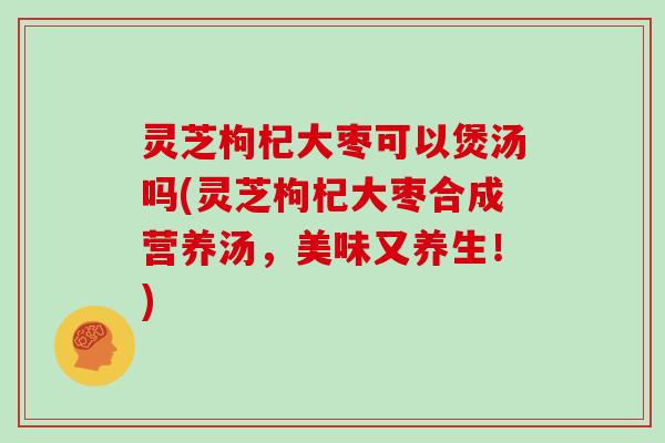 灵芝枸杞大枣可以煲汤吗(灵芝枸杞大枣合成营养汤，美味又养生！)