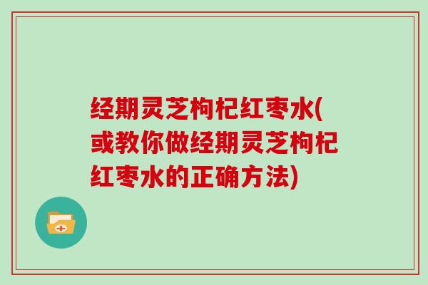 经期灵芝枸杞红枣水(或教你做经期灵芝枸杞红枣水的正确方法)