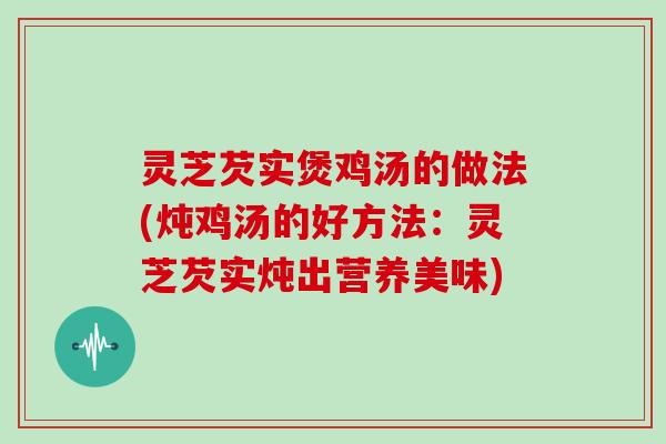灵芝芡实煲鸡汤的做法(炖鸡汤的好方法:灵芝芡实炖出营养美味)