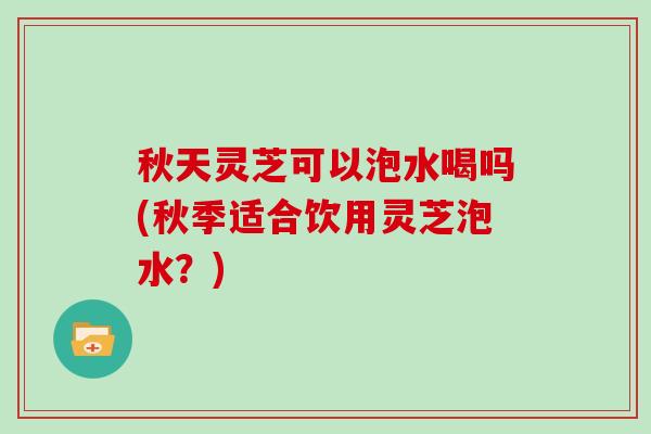 秋天灵芝可以泡水喝吗(秋季适合饮用灵芝泡水?)