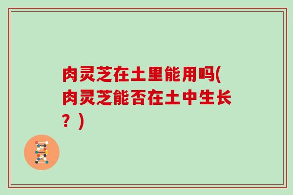 肉灵芝在土里能用吗(肉灵芝能否在土中生长?)
