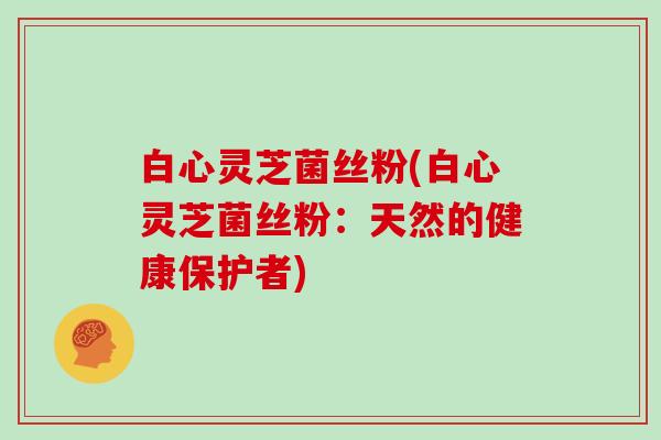 白心灵芝菌丝粉(白心灵芝菌丝粉:天然的健康保护者)