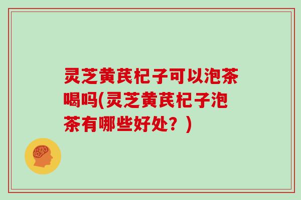 灵芝黄芪杞子可以泡茶喝吗(灵芝黄芪杞子泡茶有哪些好处?)