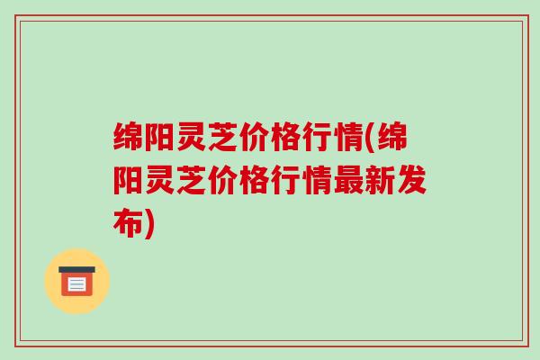 绵阳灵芝价格行情(绵阳灵芝价格行情最新发布)
