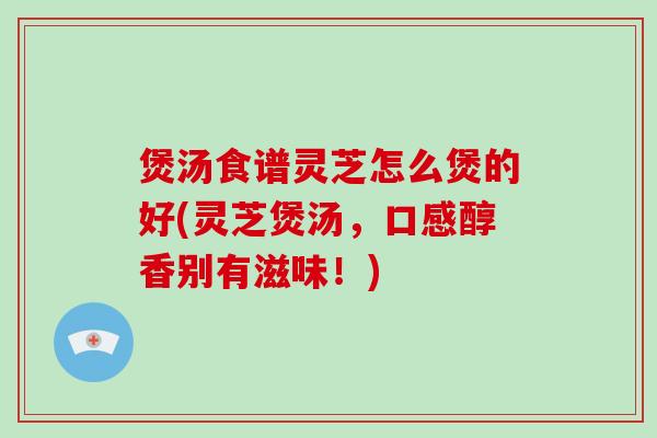 煲汤食谱灵芝怎么煲的好(灵芝煲汤,口感醇香别有滋味!)