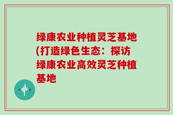 绿康农业种植灵芝基地(打造绿色生态：探访绿康农业高效灵芝种植基地