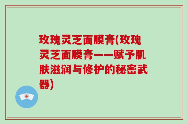 玫瑰灵芝面膜膏(玫瑰灵芝面膜膏——赋予肌肤滋润与修护的秘密武器)