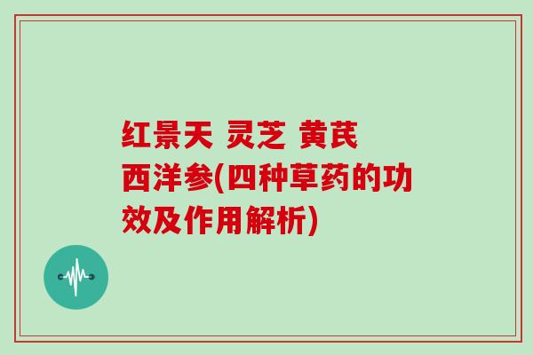 红景天 灵芝 黄芪 西洋参(四种草药的功效及作用解析)