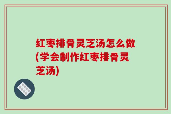红枣排骨灵芝汤怎么做(学会制作红枣排骨灵芝汤)