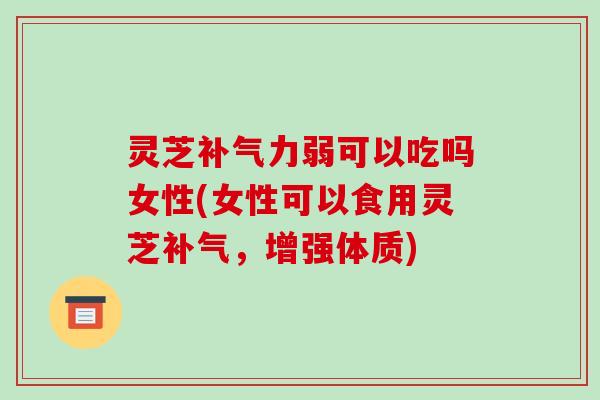 灵芝补气力弱可以吃吗女性(女性可以食用灵芝补气,增强体质)