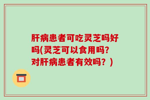 肝病患者可吃灵芝吗好吗(灵芝可以食用吗?对肝病患者有效吗?)