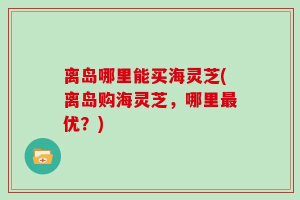 离岛哪里能买海灵芝(离岛购海灵芝,哪里最优?)