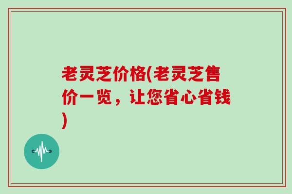 老灵芝价格(老灵芝售价一览,让您省心省钱)