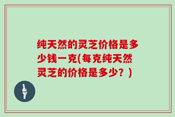 纯天然的灵芝价格是多少钱一克(每克纯天然灵芝的价格是多少?)