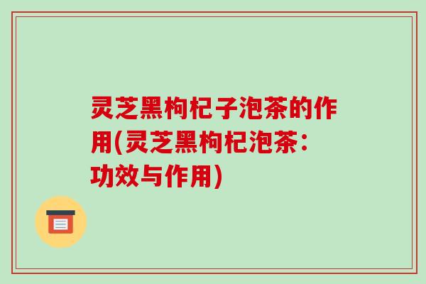 灵芝黑枸杞子泡茶的作用(灵芝黑枸杞泡茶:功效与作用)