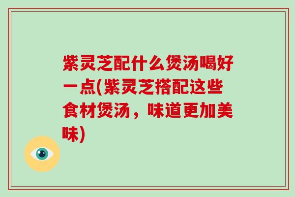 紫灵芝配什么煲汤喝好一点(紫灵芝搭配这些食材煲汤,味道更加美味)