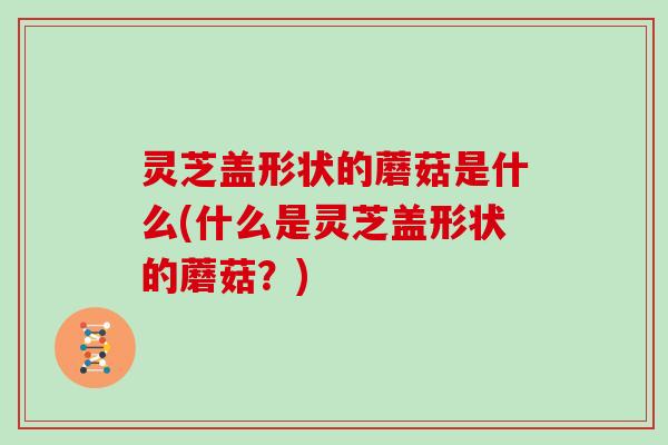 灵芝盖形状的蘑菇是什么(什么是灵芝盖形状的蘑菇?)